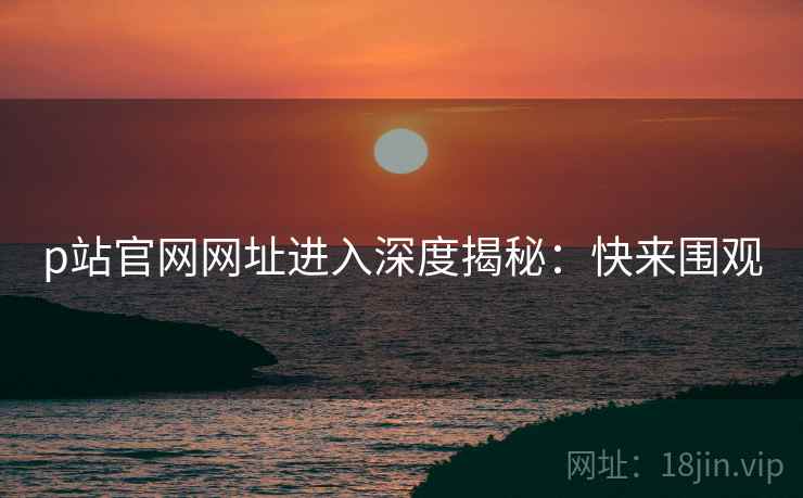 p站官网网址进入深度揭秘：快来围观