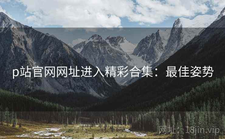 p站官网网址进入精彩合集：最佳姿势