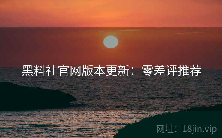 黑料社官网版本更新：零差评推荐