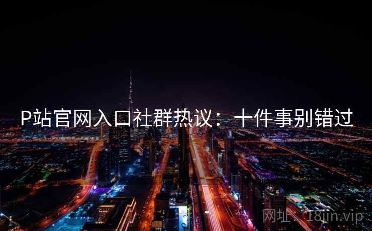 P站官网入口社群热议：十件事别错过