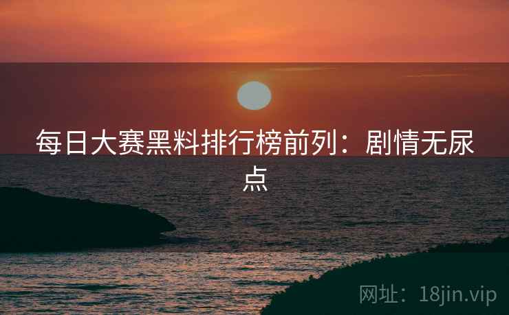 每日大赛黑料排行榜前列：剧情无尿点