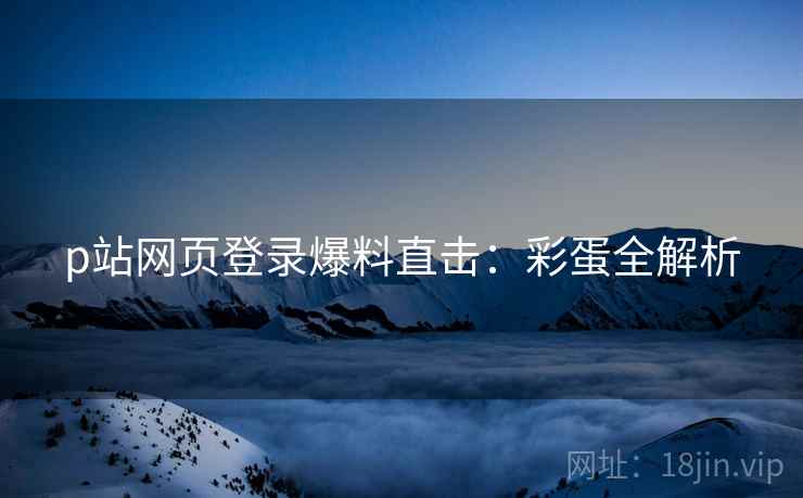 p站网页登录爆料直击：彩蛋全解析