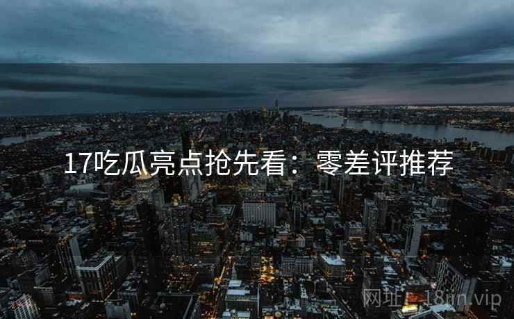 17吃瓜亮点抢先看：零差评推荐