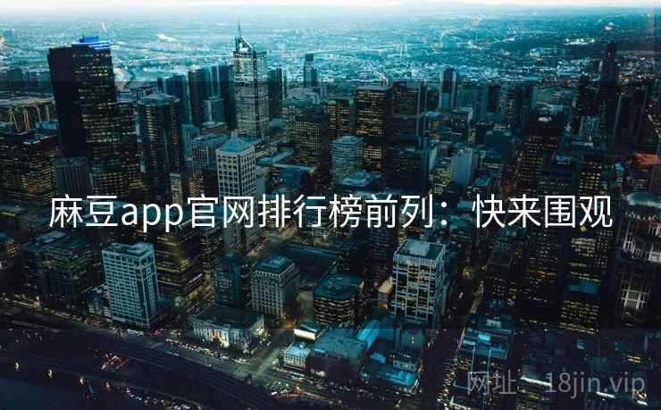 麻豆app官网排行榜前列：快来围观