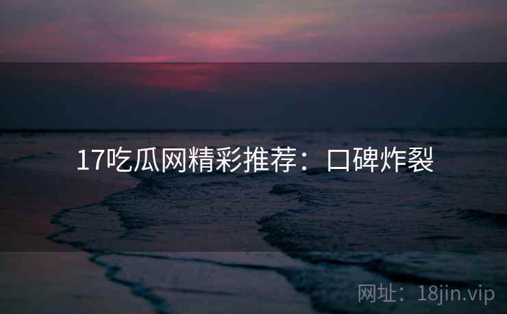 17吃瓜网精彩推荐：口碑炸裂